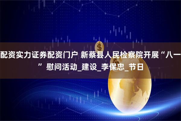 配资实力证券配资门户 新蔡县人民检察院开展“八一” 慰问活动_建设_李保忠_节日