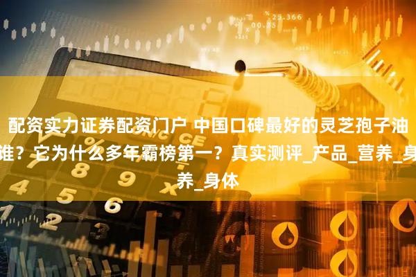 配资实力证券配资门户 中国口碑最好的灵芝孢子油是谁？它为什么多年霸榜第一？真实测评_产品_营养_身体