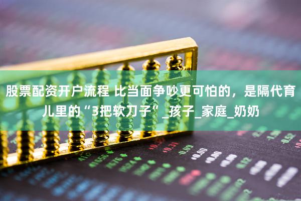 股票配资开户流程 比当面争吵更可怕的，是隔代育儿里的“3把软刀子”_孩子_家庭_奶奶