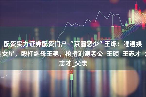 配资实力证券配资门户 “京圈恶少”王烁:睡遍娱乐圈女星,殴打继母王艳,枪指刘涛老公_王硕_王志才_父亲