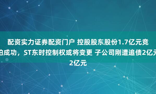 配资实力证券配资门户 控股股东股份1.7亿元竞拍成功，ST东时控制权或将变更 子公司刚遭追债2亿元