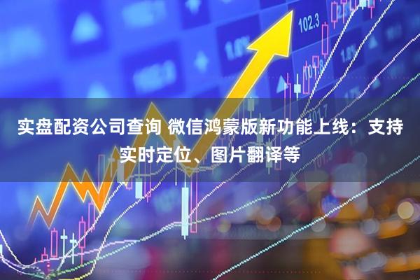 实盘配资公司查询 微信鸿蒙版新功能上线：支持实时定位、图片翻译等