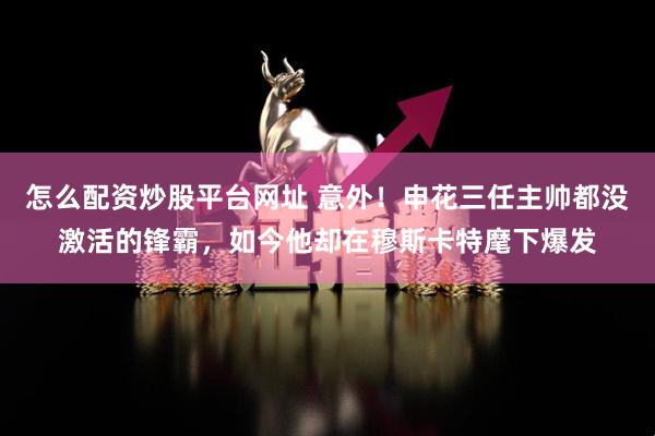 怎么配资炒股平台网址 意外！申花三任主帅都没激活的锋霸，如今他却在穆斯卡特麾下爆发